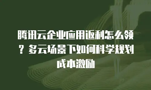 腾讯云企业应用返利怎么领？多云场景下如何科学规划成本激励