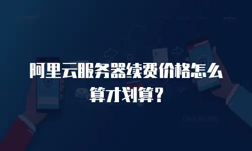 阿里云服务器续费价格怎么算才划算？