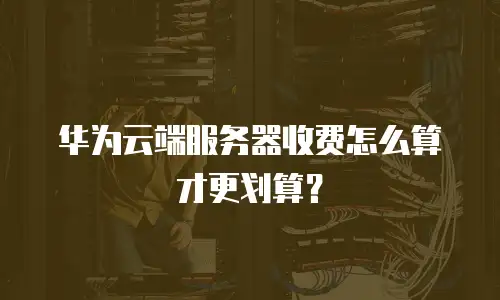 华为云端服务器收费怎么算才更划算？