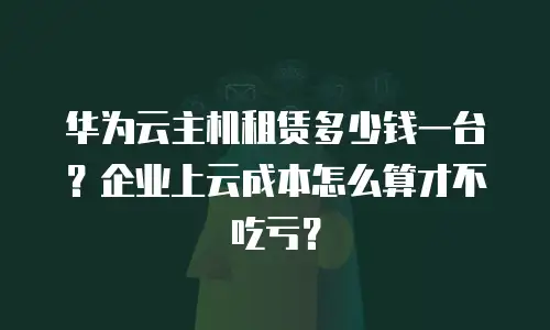 华为云主机租赁多少钱一台？企业上云成本怎么算才不吃亏？