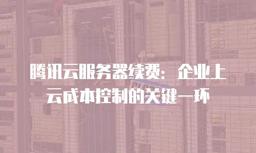 腾讯云服务器续费：企业上云成本控制的关键一环