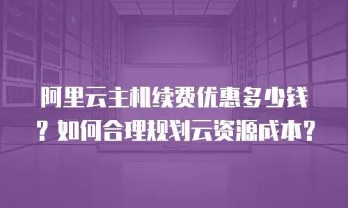 阿里云主机续费优惠多少钱？如何合理规划云资源成本？
