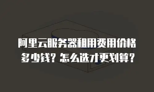 阿里云服务器租用费用价格多少钱？怎么选才更划算？