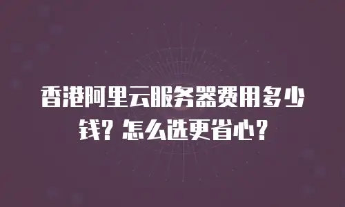 香港阿里云服务器费用多少钱？怎么选更省心？
