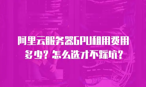 阿里云服务器GPU租用费用多少？怎么选才不踩坑？