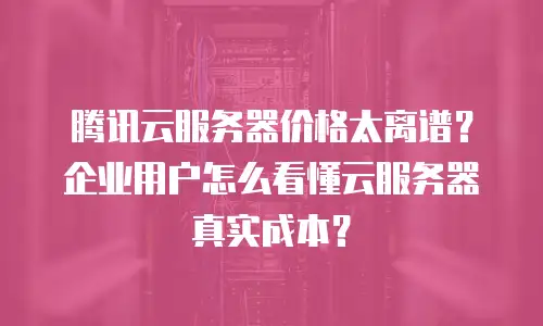 腾讯云服务器价格太离谱？企业用户怎么看懂云服务器真实成本？