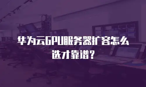 华为云GPU服务器扩容怎么选才靠谱？