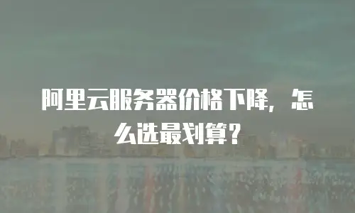 阿里云服务器价格下降，怎么选最划算？