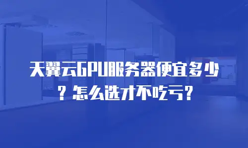 天翼云GPU服务器便宜多少？怎么选才不吃亏？