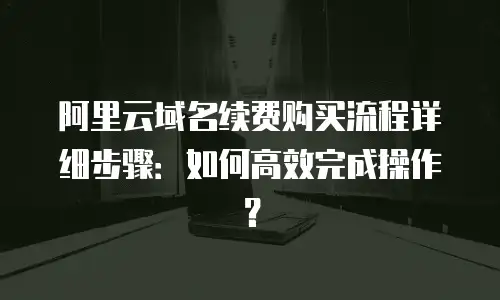 阿里云域名续费购买流程详细步骤：如何高效完成操作？