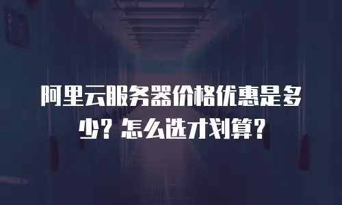 阿里云服务器价格优惠是多少？怎么选才划算？