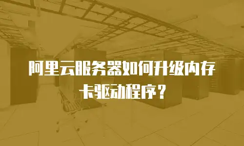 阿里云服务器如何升级内存卡驱动程序？