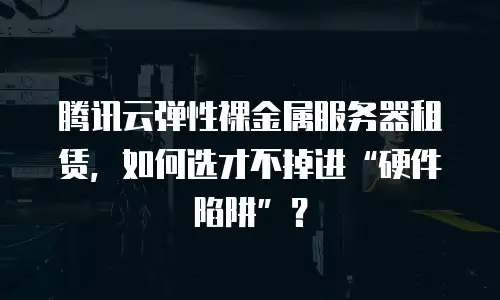 腾讯云弹性裸金属服务器租赁，如何选才不掉进&ldquo;硬件陷阱&rdquo;？