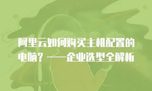 阿里云如何购买主机配置的电脑？——企业选型全解析