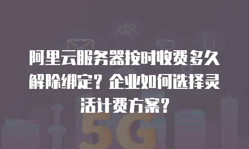 阿里云服务器按时收费多久解除绑定？企业如何选择灵活计费方案？