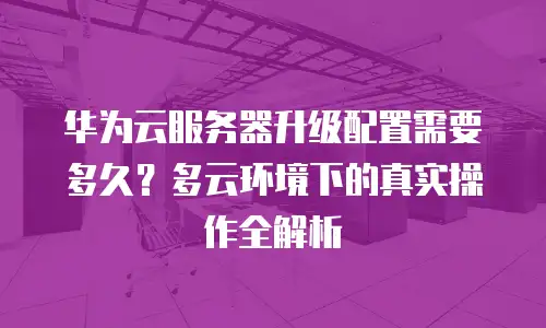 华为云服务器升级配置需要多久？多云环境下的真实操作全解析