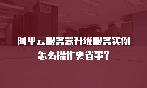 阿里云服务器升级服务实例怎么操作更省事？