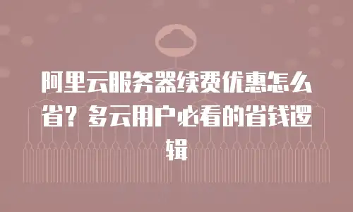 阿里云服务器续费优惠怎么省？多云用户必看的省钱逻辑