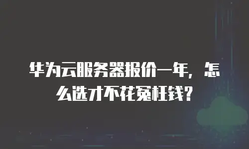 华为云服务器报价一年，怎么选才不花冤枉钱？