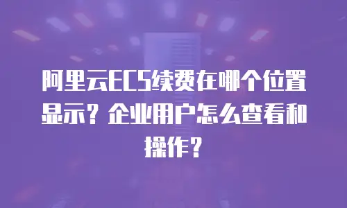 阿里云ECS续费在哪个位置显示？企业用户怎么查看和操作？