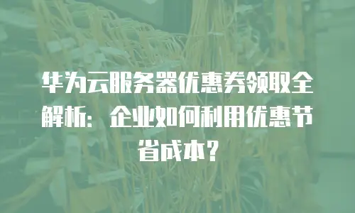 华为云服务器优惠券领取全解析：企业如何利用优惠节省成本？