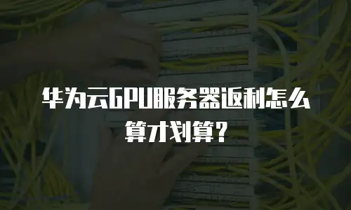 华为云GPU服务器返利怎么算才划算？