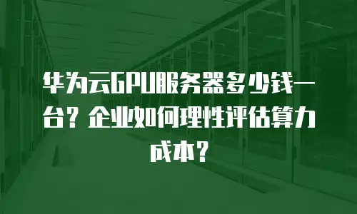 华为云GPU服务器多少钱一台？企业如何理性评估算力成本？