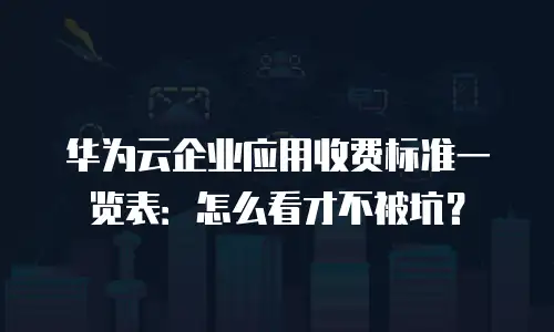 华为云企业应用收费标准一览表：怎么看才不被坑？