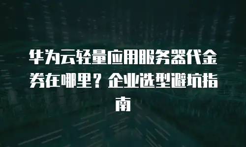 华为云轻量应用服务器代金券在哪里？企业选型避坑指南