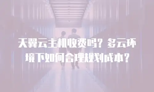 天翼云主机收费吗？多云环境下如何合理规划成本？