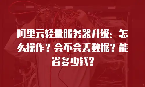 阿里云轻量服务器升级：怎么操作？会不会丢数据？能省多少钱？