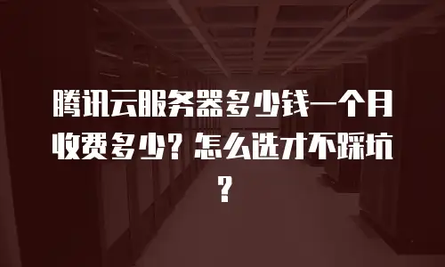 腾讯云服务器多少钱一个月收费多少？怎么选才不踩坑？