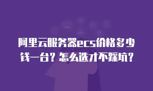 阿里云服务器ecs价格多少钱一台？怎么选才不踩坑？