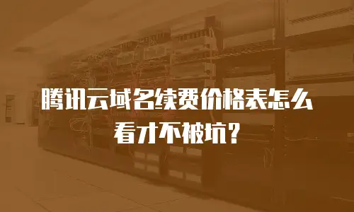 腾讯云域名续费价格表怎么看才不被坑？
