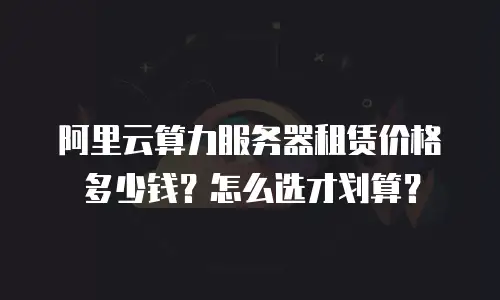 阿里云算力服务器租赁价格多少钱？怎么选才划算？