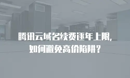 腾讯云域名续费逐年上限，如何避免高价陷阱？