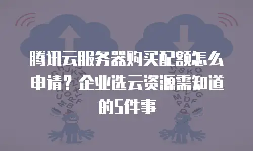 腾讯云服务器购买配额怎么申请？企业选云资源需知道的5件事