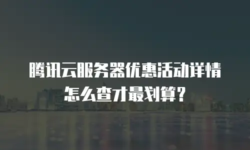 腾讯云服务器优惠活动详情怎么查才最划算？