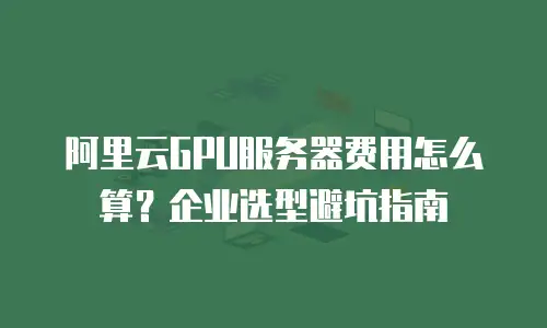 阿里云GPU服务器费用怎么算？企业选型避坑指南
