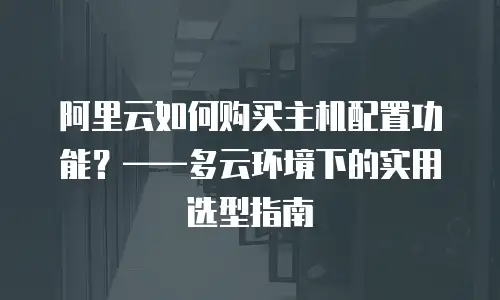 阿里云如何购买主机配置功能？——多云环境下的实用选型指南