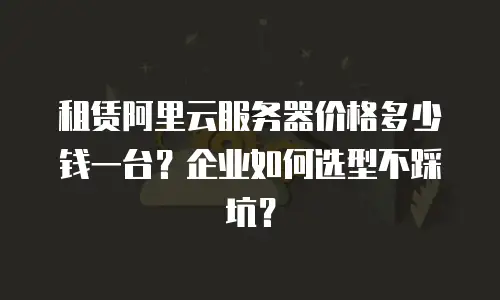租赁阿里云服务器价格多少钱一台？企业如何选型不踩坑？