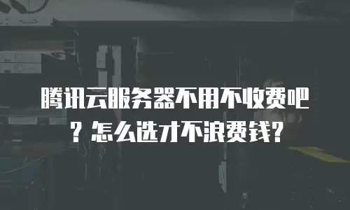 腾讯云服务器不用不收费吧？怎么选才不浪费钱？
