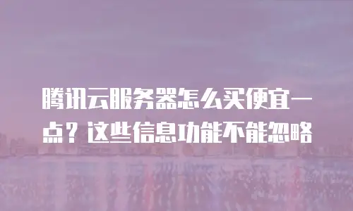 腾讯云服务器怎么买便宜一点？这些信息功能不能忽略