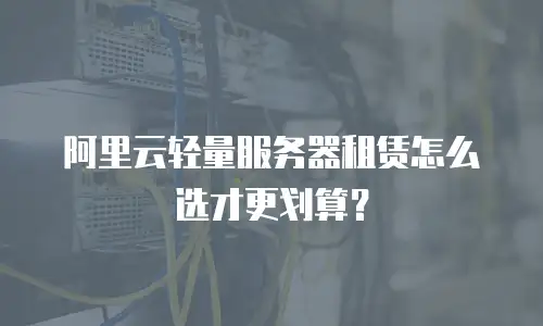 阿里云轻量服务器租赁怎么选才更划算？