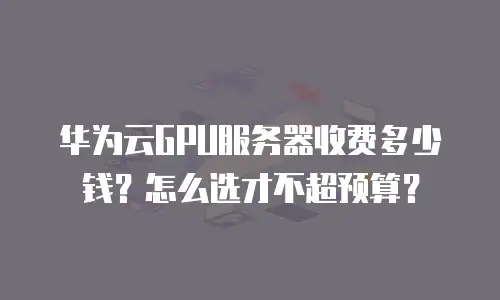 华为云GPU服务器收费多少钱？怎么选才不超预算？