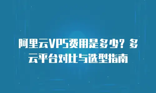 阿里云VPS费用是多少？多云平台对比与选型指南