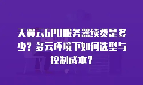 天翼云GPU服务器续费是多少？多云环境下如何选型与控制成本？