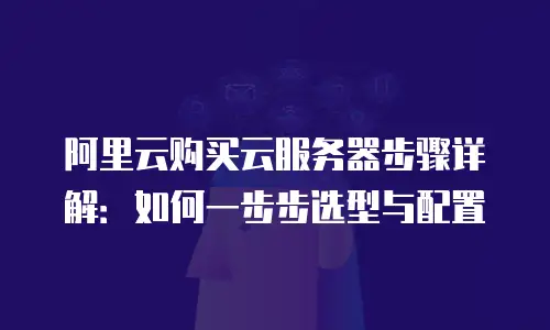 阿里云购买云服务器步骤详解：如何一步步选型与配置