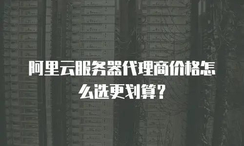 阿里云服务器代理商价格怎么选更划算？