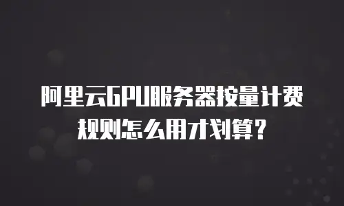 阿里云GPU服务器按量计费规则怎么用才划算？